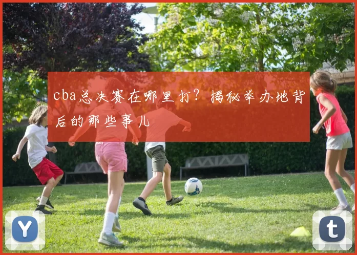 cba总决赛在哪里打？揭秘举办地背后的那些事儿