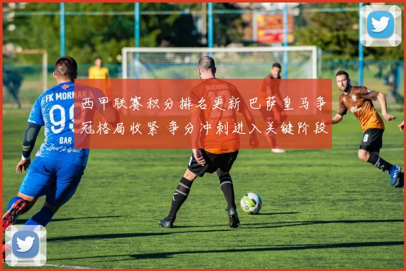 西甲联赛积分排名更新 巴萨皇马争冠格局收紧 争分冲刺进入关键阶段