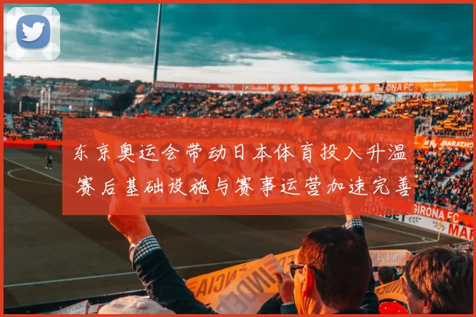 东京奥运会带动日本体育投入升温 赛后基础设施与赛事运营加速完善