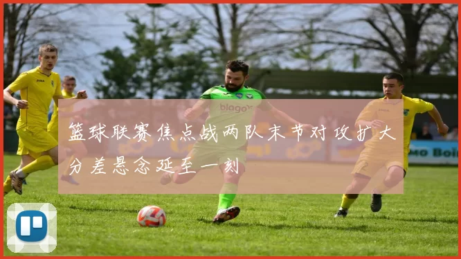 篮球联赛焦点战两队末节对攻扩大分差悬念延至一刻