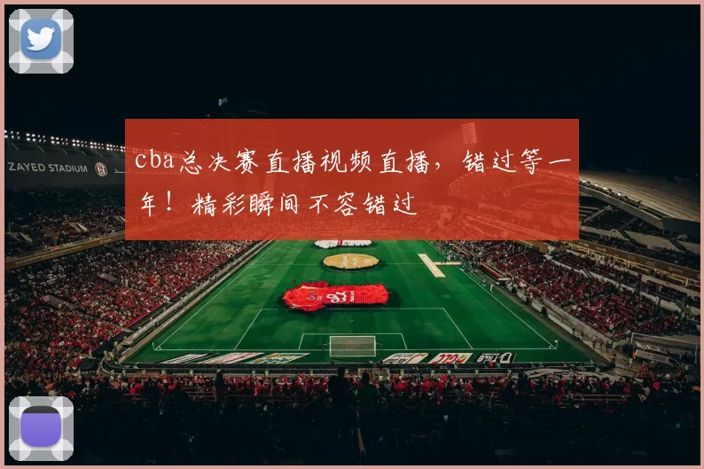 cba总决赛直播视频直播,错过等一年!精彩瞬间不容错过