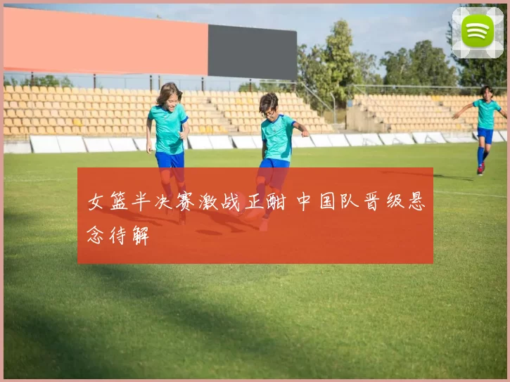 女篮半决赛激战正酣 中国队晋级悬念待解