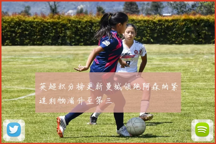 英超积分榜更新曼城领跑阿森纳紧追利物浦升至第三