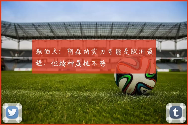 勒伯夫:阿森纳实力可能是欧洲最强,但精神属性不够