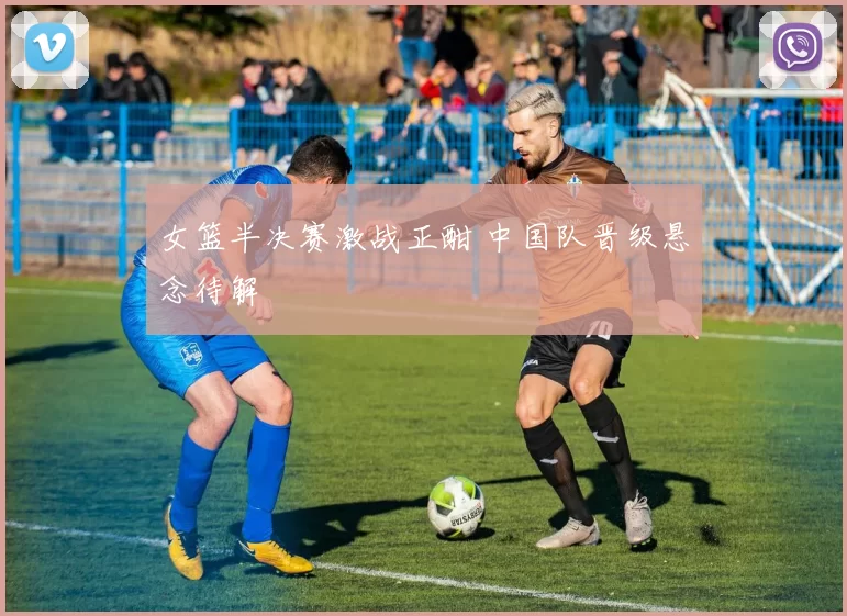 女篮半决赛激战正酣 中国队晋级悬念待解