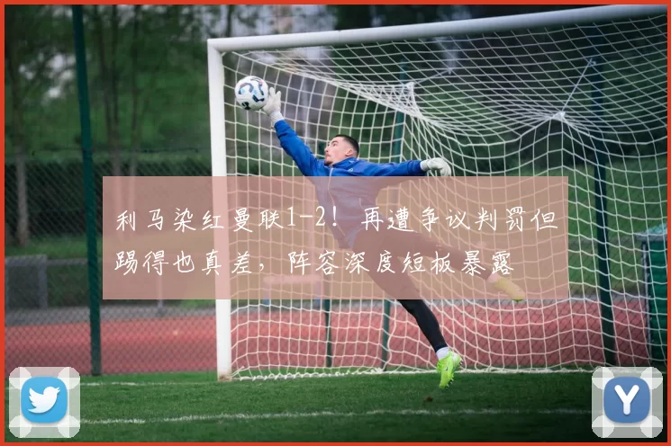 利马染红曼联1-2！再遭争议判罚但踢得也真差，阵容深度短板暴露