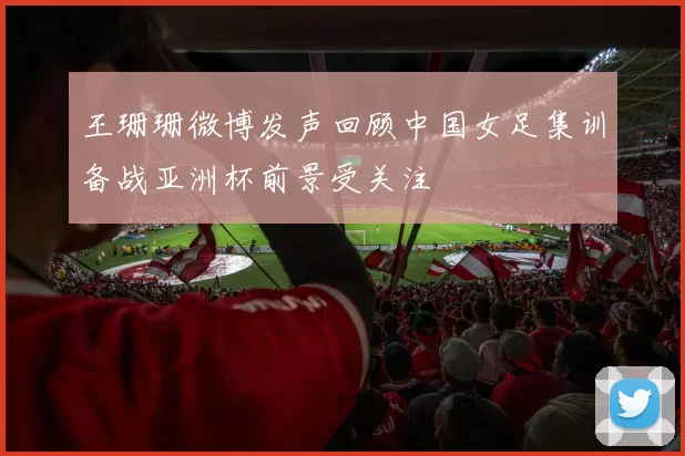 王珊珊微博发声回顾中国女足集训备战亚洲杯前景受关注