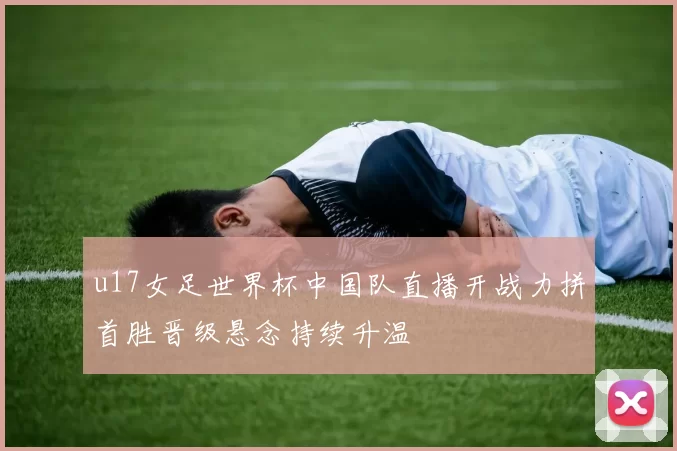 u17女足世界杯中国队直播开战力拼首胜晋级悬念持续升温