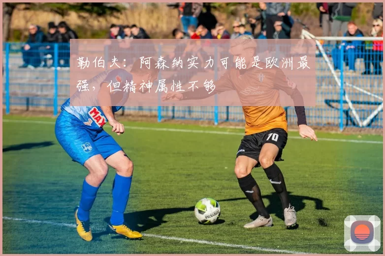 勒伯夫：阿森纳实力可能是欧洲最强，但精神属性不够