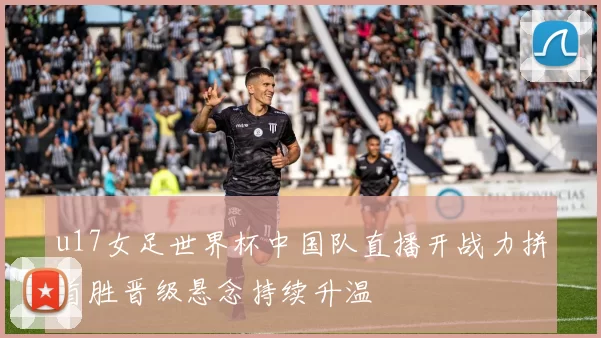u17女足世界杯中国队直播开战力拼首胜晋级悬念持续升温