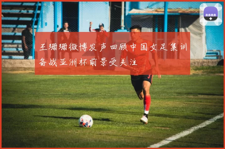 王珊珊微博发声回顾中国女足集训备战亚洲杯前景受关注