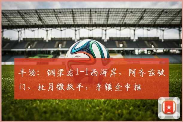 半场：铜梁龙1-1西海岸，阿齐兹破门，杜月徵扳平，李镇全中框