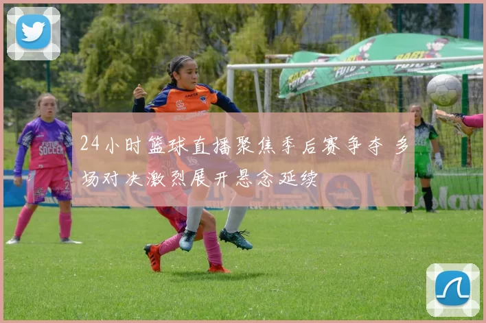 24小时篮球直播聚焦季后赛争夺 多场对决激烈展开悬念延续