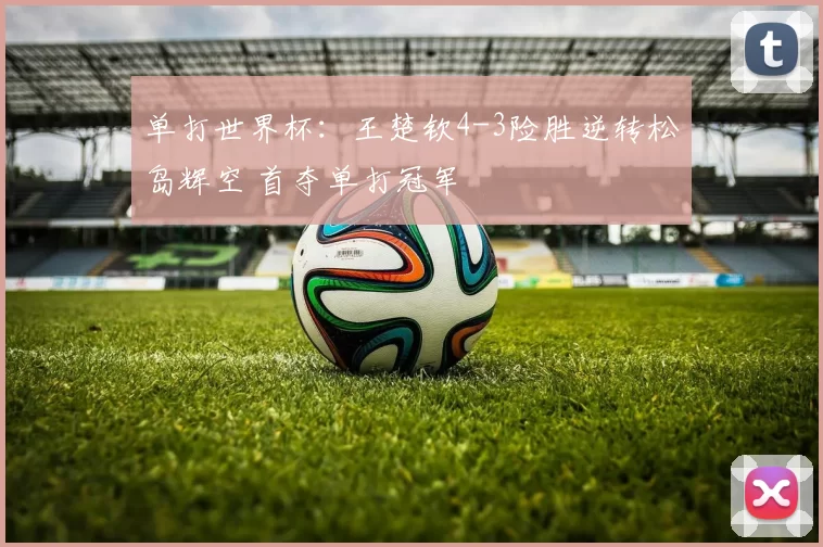 单打世界杯：王楚钦4-3险胜逆转松岛辉空 首夺单打冠军