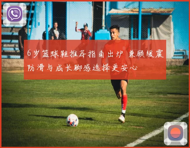 6岁篮球鞋推荐指南出炉 兼顾缓震防滑与成长脚感选择更安心