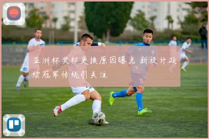 亚洲杯奖杯更换原因曝光 新设计延续冠军传统引关注