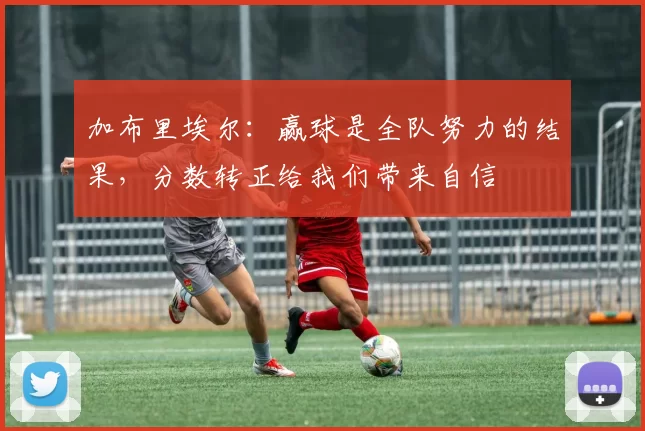 加布里埃尔:赢球是全队努力的结果,分数转正给我们带来自信