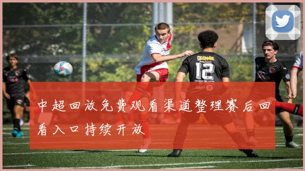 中超回放免费观看渠道整理赛后回看入口持续开放
