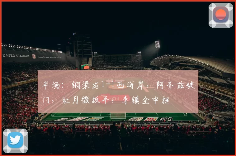 半场：铜梁龙1-1西海岸，阿齐兹破门，杜月徵扳平，李镇全中框