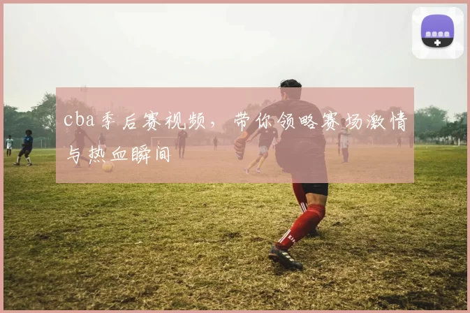 cba季后赛视频，带你领略赛场激情与热血瞬间