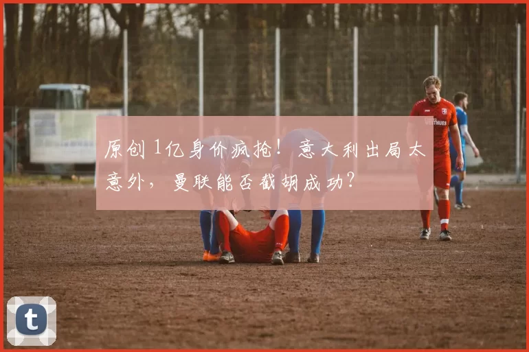 原创 1亿身价疯抢!意大利出局太意外,曼联能否截胡成功?