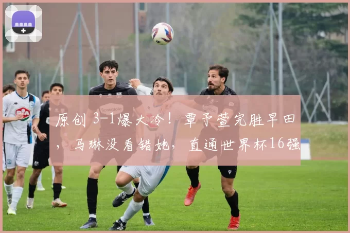 原创 3-1爆大冷!覃予萱完胜早田,马琳没看错她,直通世界杯16强,国乒4人全晋级