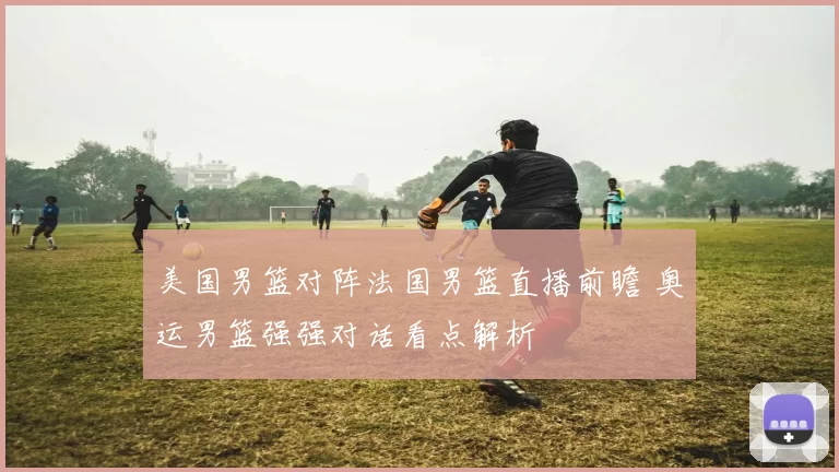 美国男篮对阵法国男篮直播前瞻 奥运男篮强强对话看点解析