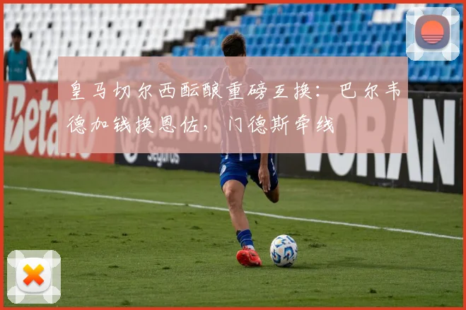 皇马切尔西酝酿重磅互换：巴尔韦德加钱换恩佐，门德斯牵线