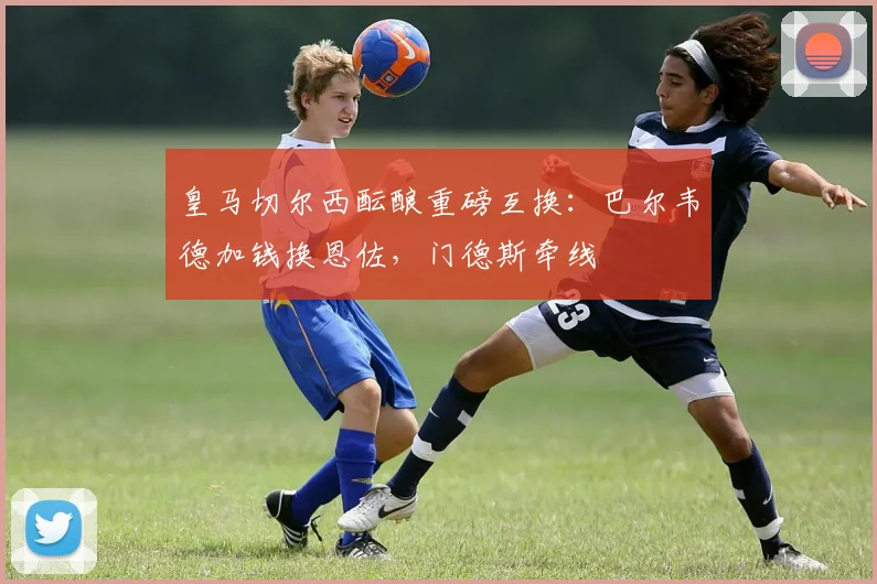 皇马切尔西酝酿重磅互换：巴尔韦德加钱换恩佐，门德斯牵线
