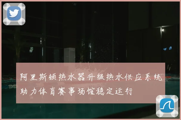 阿里斯顿热水器升级热水供应系统助力体育赛事场馆稳定运行